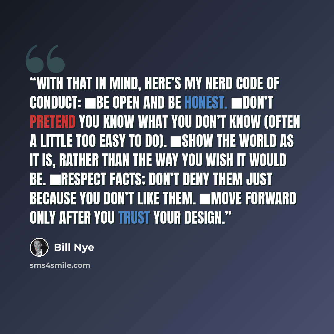 “With that in mind, here’s my Nerd Code of Conduct: ■Be open and be honest. ■Don’t pretend you know what you don’t know (often a little too easy to do). ■Show the world as it is, rather than the way you wish it would be. ■Respect facts; don’t deny them just because you don’t like them. ■Move…” quote by Bill Nye