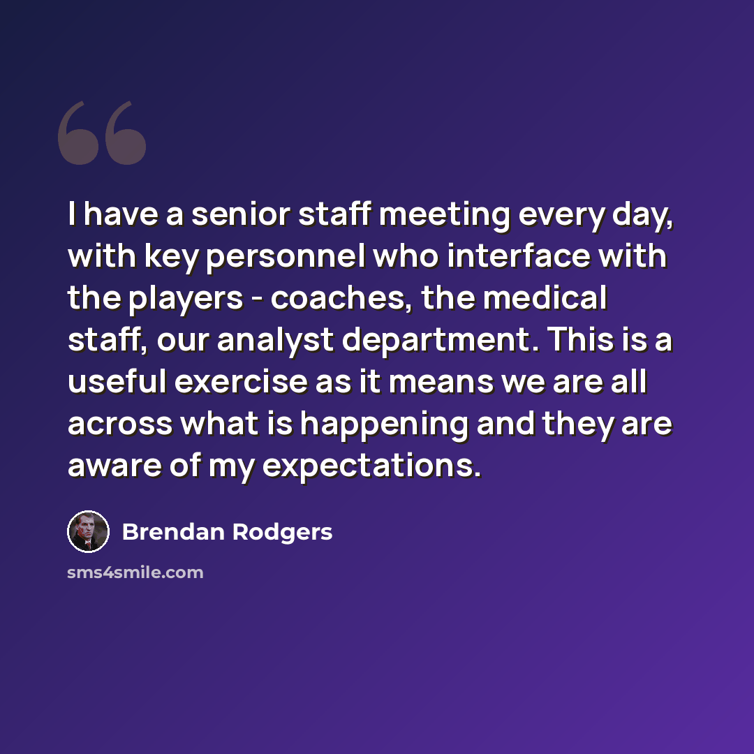 “I have a senior staff meeting every day, with key personnel who interface with the players - coaches, the medical staff, our analyst department. This is a useful exercise as it means we are all across what is happening and they are aware of my expectations.” quote by Brendan Rodgers