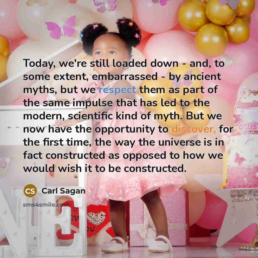 “Today, we're still loaded down - and, to some extent, embarrassed - by ancient myths, but we respect them as part of the same impulse that has led to the modern, scientific kind of myth. But we now have the opportunity to discover, for the first time, the way the universe is in fact constructed as…” quote by Carl Sagan