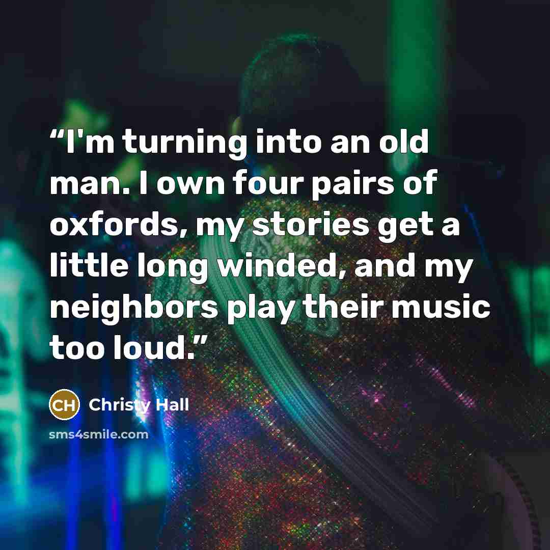 “I'm turning into an old man. I own four pairs of oxfords, my stories get a little long winded, and my neighbors play their music too loud.” quote by Christy Hall