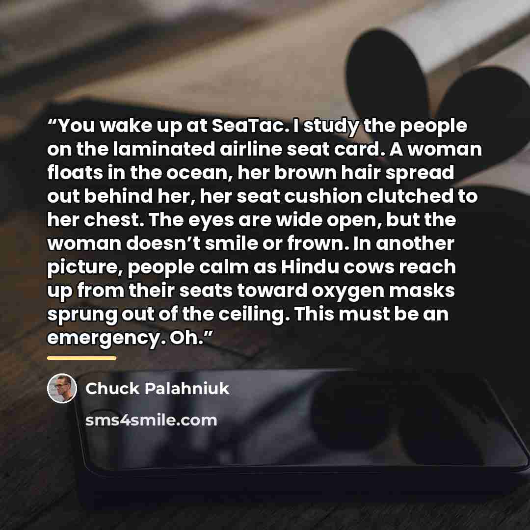 “You wake up at SeaTac. I study the people on the laminated airline seat card. A woman floats in the ocean, her brown hair spread out behind her, her seat cushion clutched to her chest. The eyes are wide open, but the woman doesn’t smile or frown. In another picture, people calm as Hindu cows reach…” quote by Chuck Palahniuk