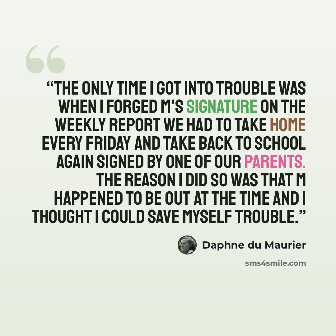 “The only time I got into trouble was when I forged M's signature on the weekly report we had to take home every Friday and take back to school again signed by one of our parents. The reason I did so was that M happened to be out at the time and I thought I could save myself trouble.” quote by Daphne du Maurier