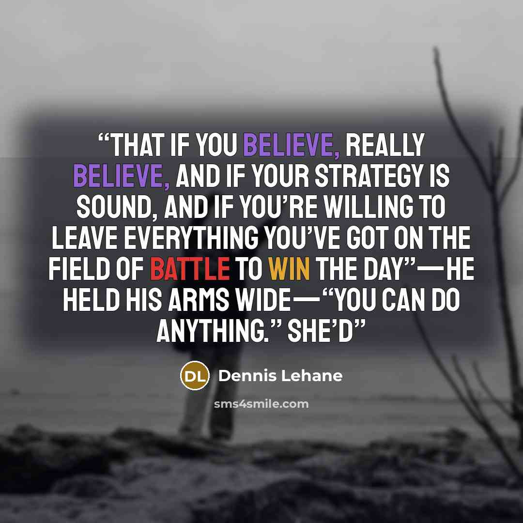 “That if you believe, really believe, and if your strategy is sound, and if you’re willing to leave everything you’ve got on the field of battle to win the day”—he held his arms wide—“you can do anything.” She’d” quote by Dennis Lehane