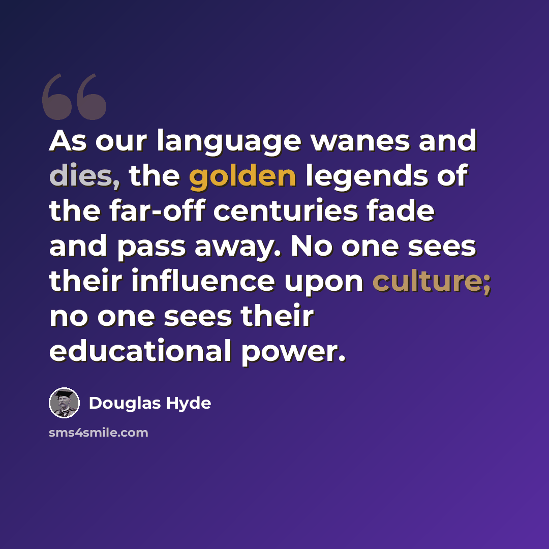 “As our language wanes and dies, the golden legends of the far-off centuries fade and pass away. No one sees their influence upon culture; no one sees their educational power.” quote by Douglas Hyde