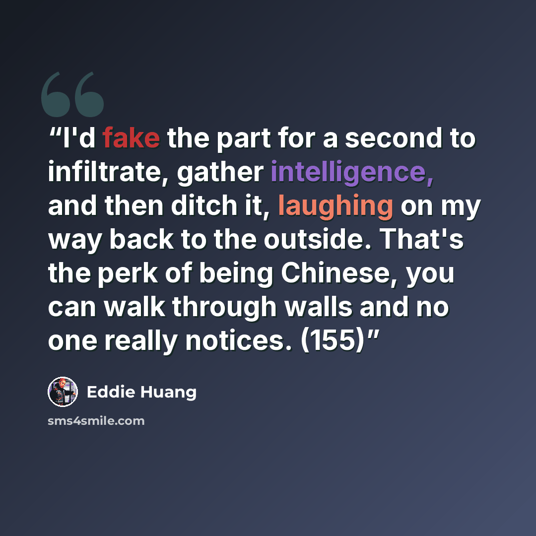 “I'd fake the part for a second to infiltrate, gather intelligence, and then ditch it, laughing on my way back to the outside. That's the perk of being Chinese, you can walk through walls and no one really notices. (155)” quote by Eddie Huang
