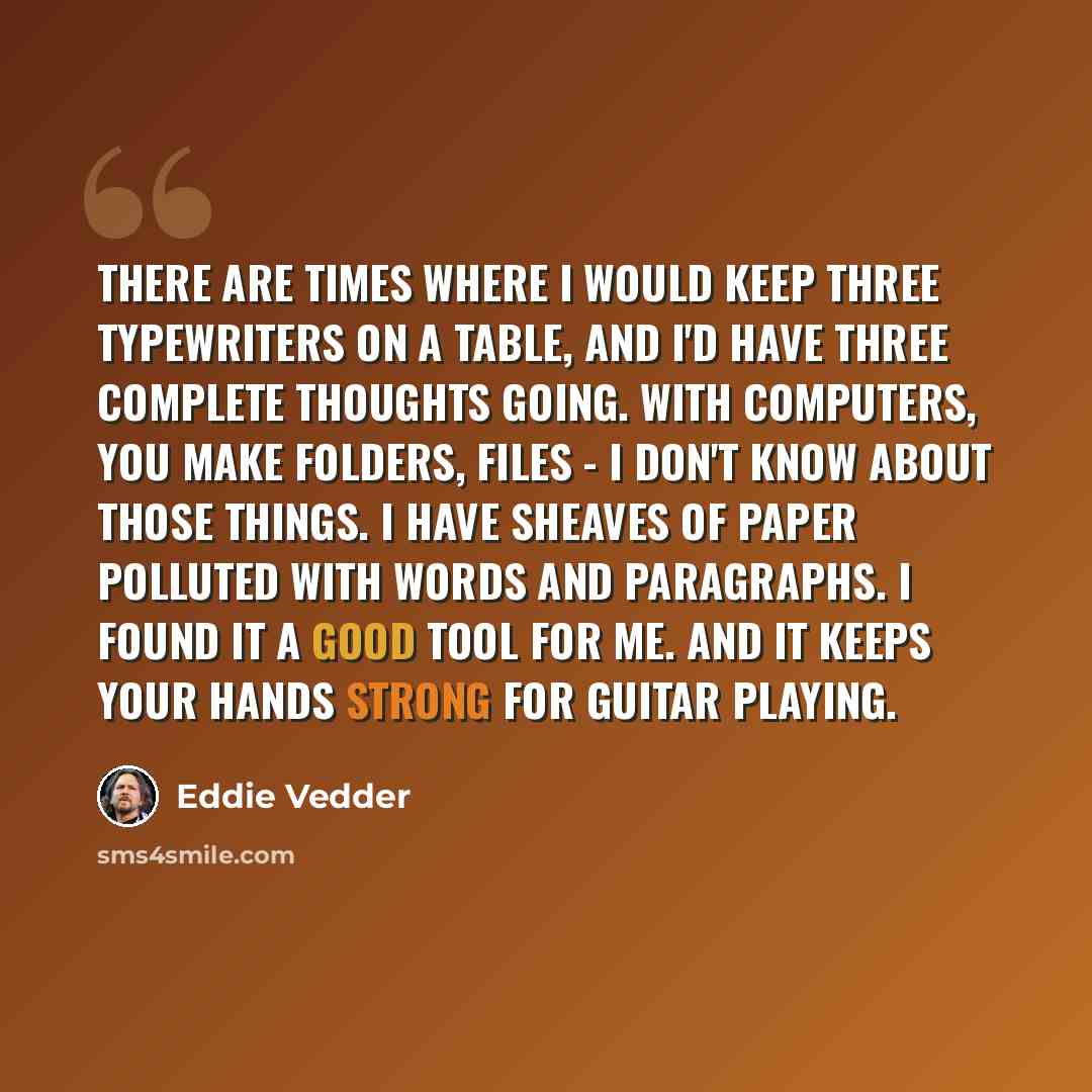 “There are times where I would keep three typewriters on a table, and I'd have three complete thoughts going. With computers, you make folders, files - I don't know about those things. I have sheaves of paper polluted with words and paragraphs. I found it a good tool for me. And it keeps your hands…” quote by Eddie Vedder