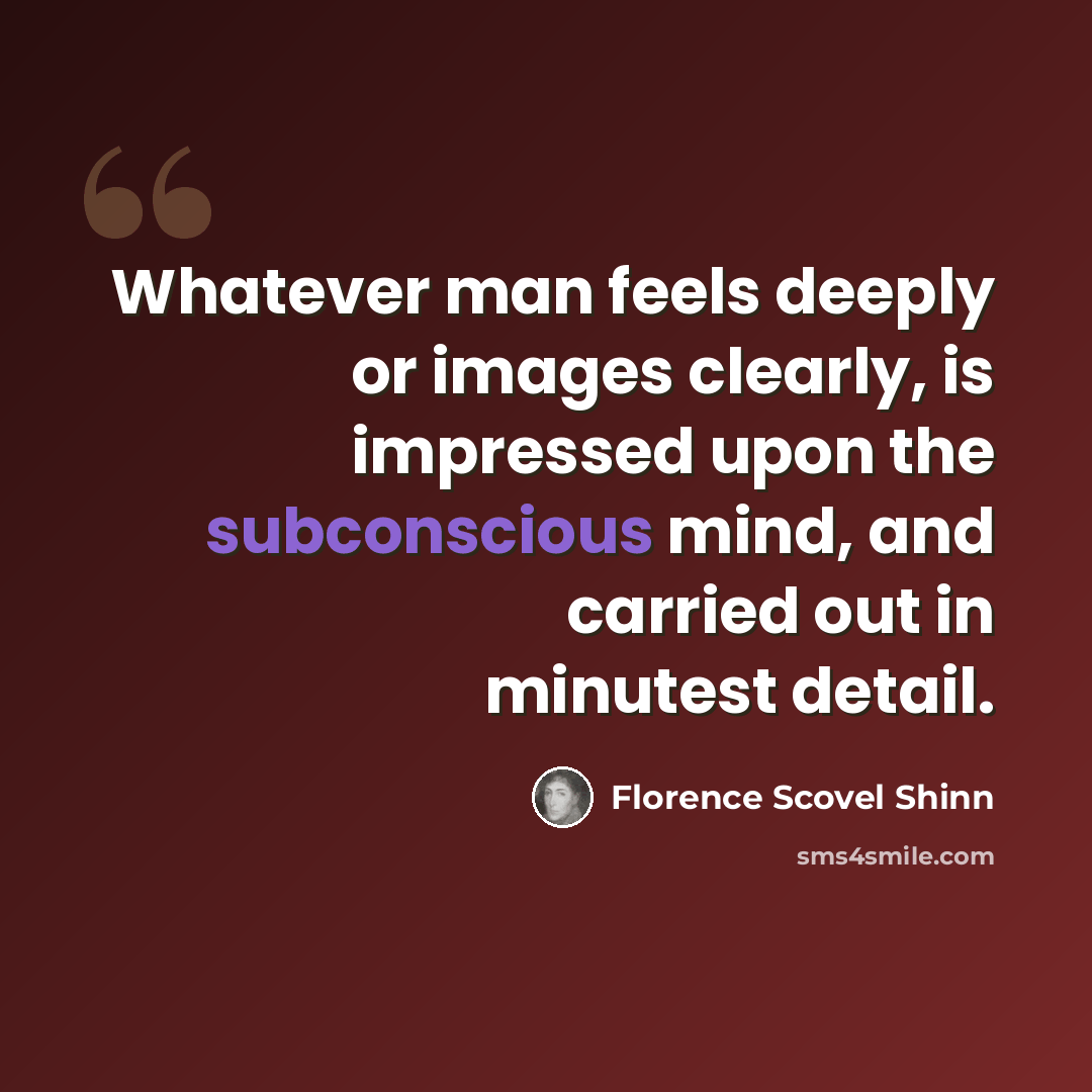 “Whatever man feels deeply or images clearly, is impressed upon the subconscious mind, and carried out in minutest detail.” quote by Florence Scovel Shinn