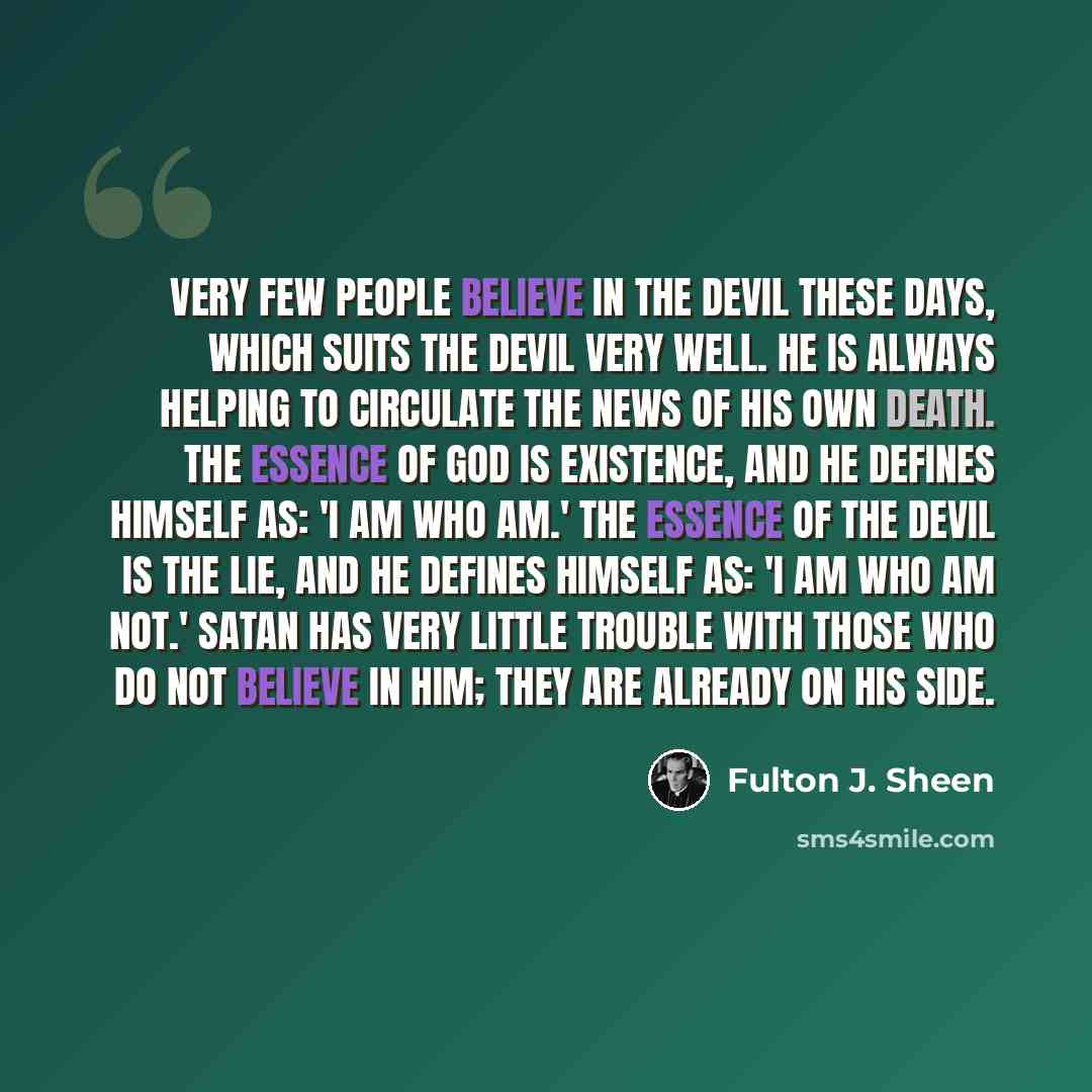 “Very few people believe in the devil these days, which suits the devil very well. He is always helping to circulate the news of his own death. The essence of God is existence, and He defines Himself as: 'I am Who am.' The essence of the devil is the lie, and he defines himself as: 'I am who am…” quote by Fulton J. Sheen