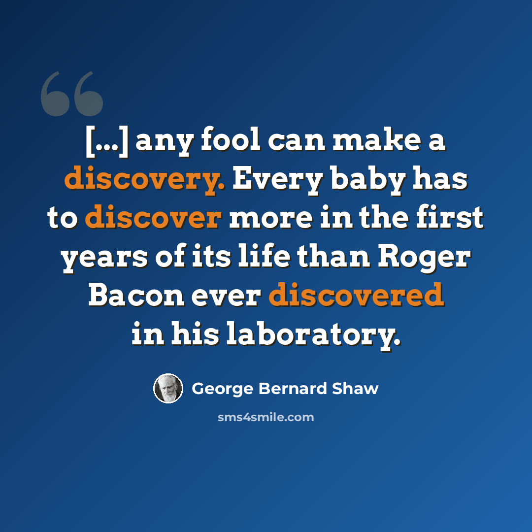 “[...] any fool can make a discovery. Every baby has to discover more in the first years of its life than Roger Bacon ever discovered in his laboratory.” quote by George Bernard Shaw