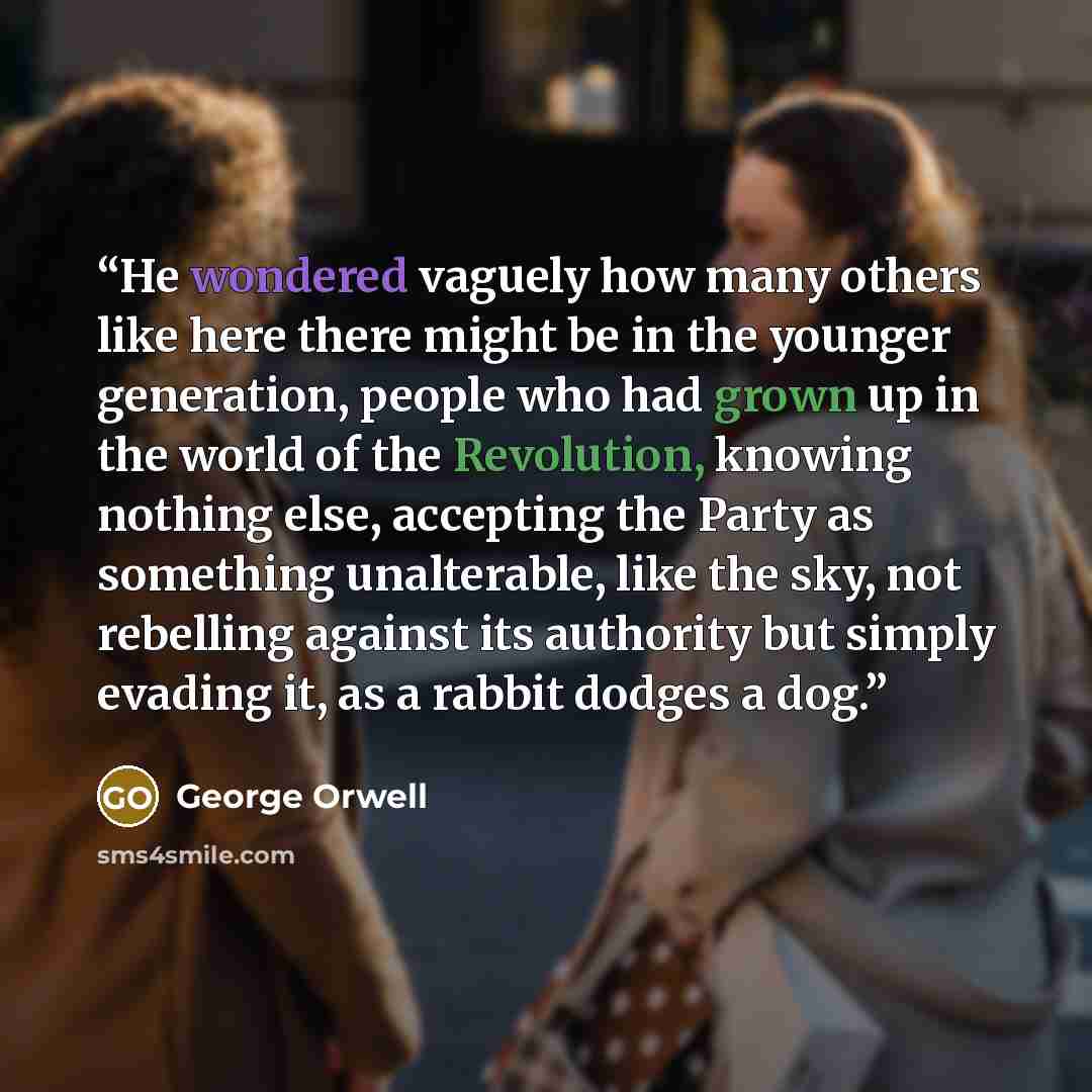 “He wondered vaguely how many others like here there might be in the younger generation, people who had grown up in the world of the Revolution, knowing nothing else, accepting the Party as something unalterable, like the sky, not rebelling against its authority but simply evading it, as a rabbit…” quote by George Orwell