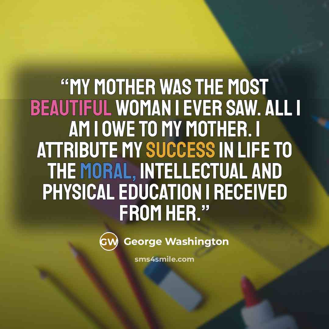 “My mother was the most beautiful woman I ever saw. All I am I owe to my mother. I attribute my success in life to the moral, intellectual and physical education I received from her.” quote by George Washington