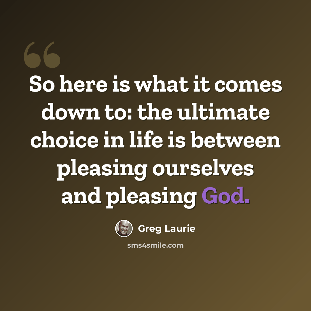 “So here is what it comes down to: the ultimate choice in life is between pleasing ourselves and pleasing God.” quote by Greg Laurie