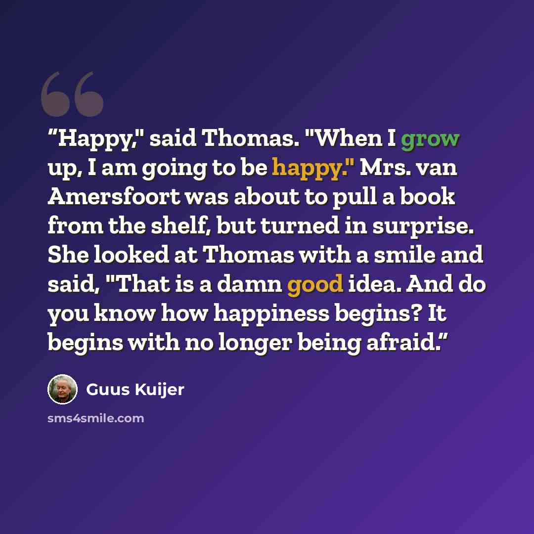 “Happy," said Thomas. "When I grow up, I am going to be happy." Mrs. van Amersfoort was about to pull a book from the shelf, but turned in surprise. She looked at Thomas with a smile and said, "That is a damn good idea. And do you know how happiness begins? It begins with no longer being afraid.” quote by Guus Kuijer