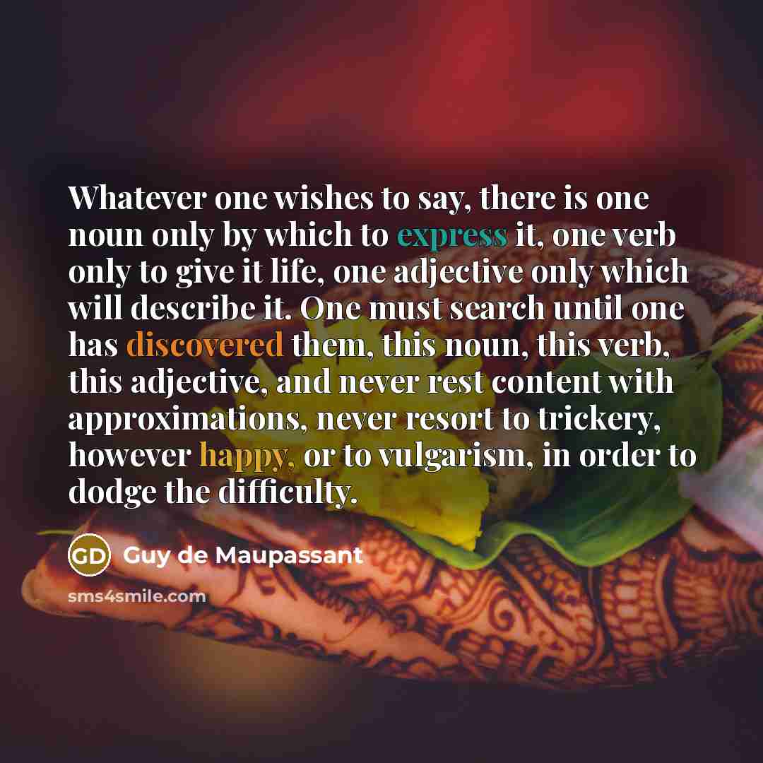 “Whatever one wishes to say, there is one noun only by which to express it, one verb only to give it life, one adjective only which will describe it. One must search until one has discovered them, this noun, this verb, this adjective, and never rest content with approximations, never resort to…” quote by Guy de Maupassant