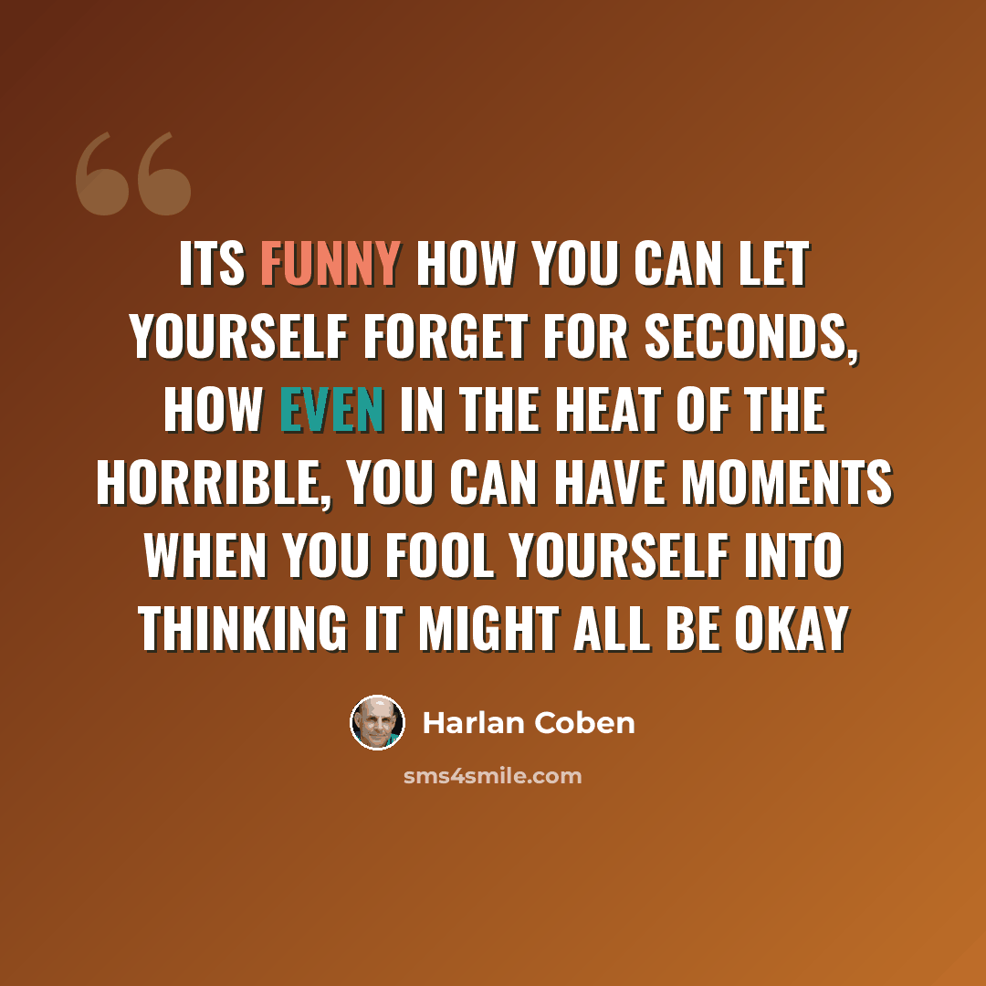 “Its funny how you can let yourself forget for seconds, how even in the heat of the horrible, you can have moments when you fool yourself into thinking it might all be okay” quote by Harlan Coben