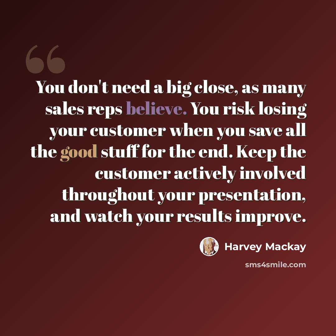 “You don't need a big close, as many sales reps believe. You risk losing your customer when you save all the good stuff for the end. Keep the customer actively involved throughout your presentation, and watch your results improve.” quote by Harvey Mackay