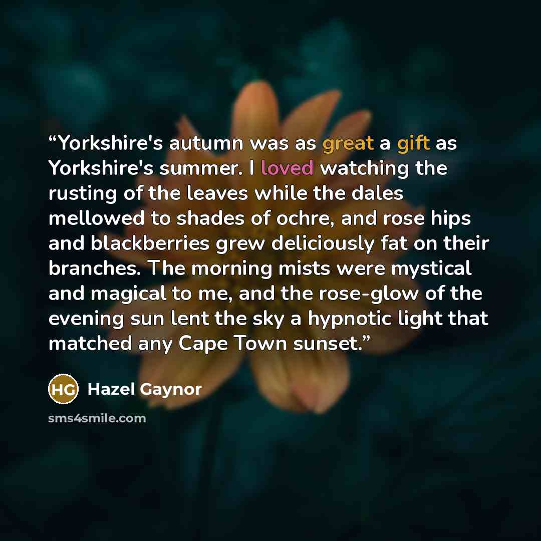“Yorkshire's autumn was as great a gift as Yorkshire's summer. I loved watching the rusting of the leaves while the dales mellowed to shades of ochre, and rose hips and blackberries grew deliciously fat on their branches. The morning mists were mystical and magical to me, and the rose-glow of the…” quote by Hazel Gaynor