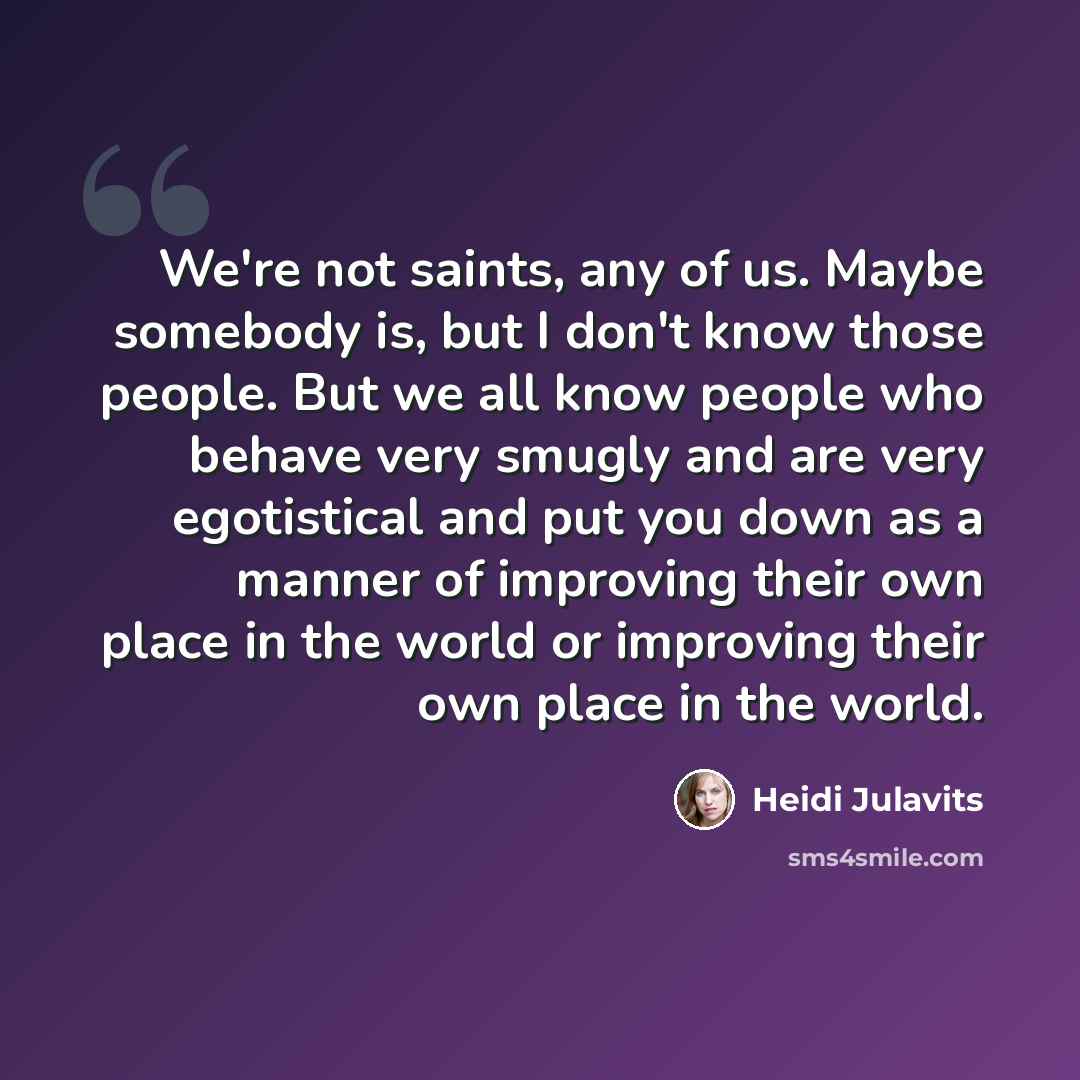 “We're not saints, any of us. Maybe somebody is, but I don't know those people. But we all know people who behave very smugly and are very egotistical and put you down as a manner of improving their own place in the world or improving their own place in the world.” quote by Heidi Julavits