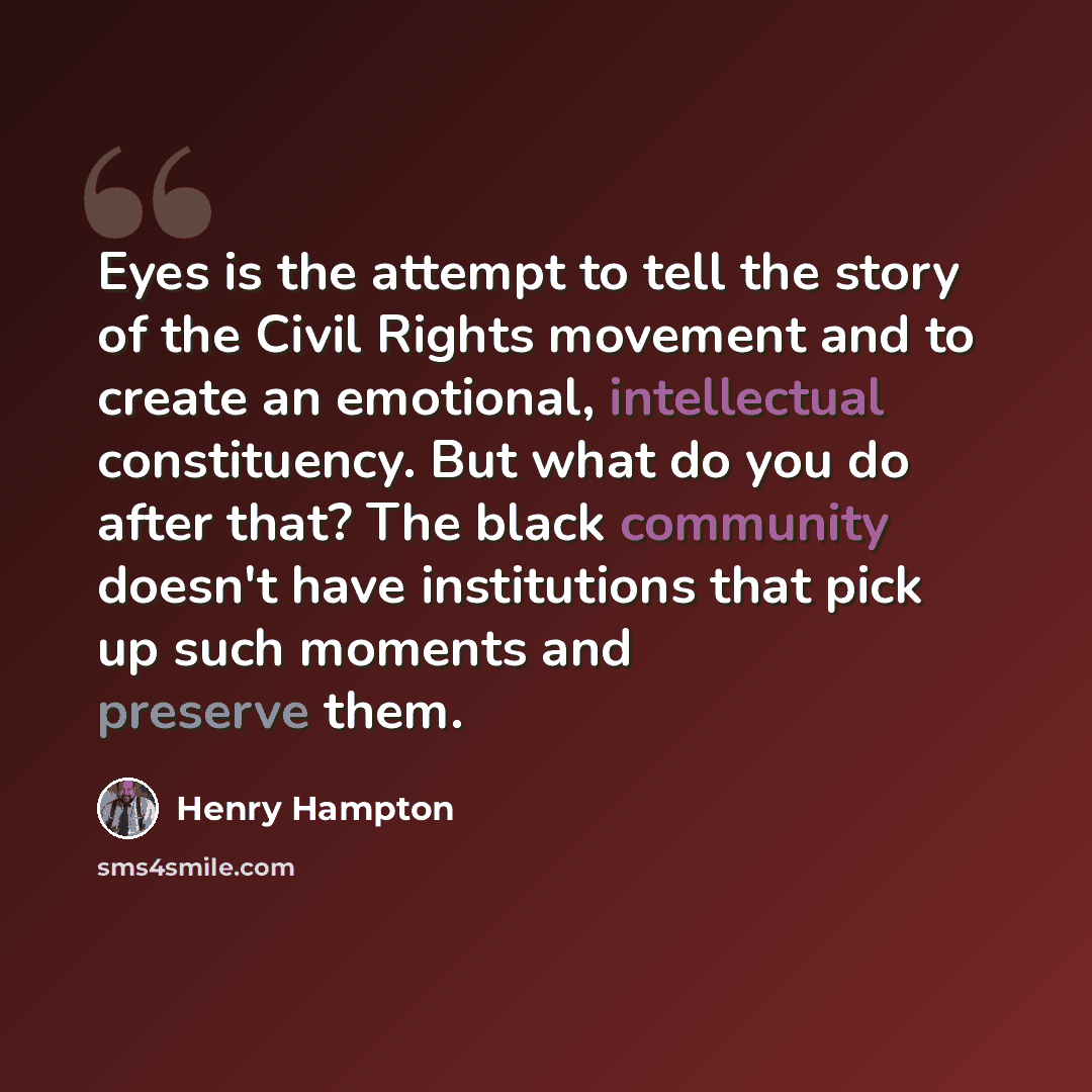 “Eyes is the attempt to tell the story of the Civil Rights movement and to create an emotional, intellectual constituency. But what do you do after that? The black community doesn't have institutions that pick up such moments and preserve them.” quote by Henry Hampton