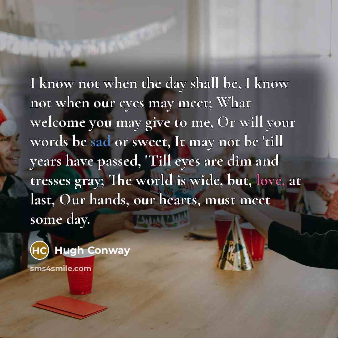 “I know not when the day shall be, I know not when our eyes may meet; What welcome you may give to me, Or will your words be sad or sweet, It may not be 'till years have passed, 'Till eyes are dim and tresses gray; The world is wide, but, love, at last, Our hands, our hearts, must meet some day.” quote by Hugh Conway