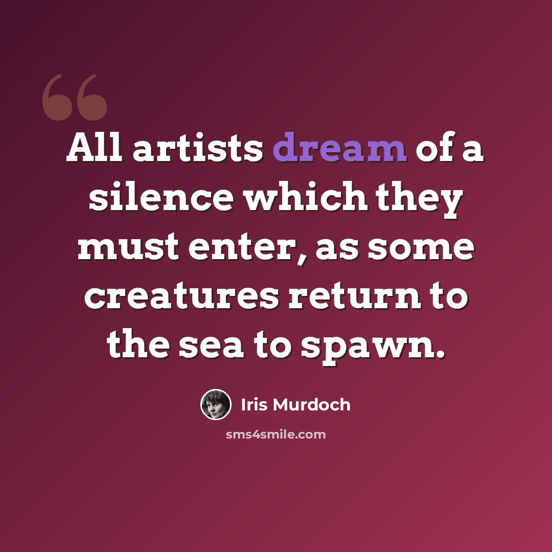 “All artists dream of a silence which they must enter, as some creatures return to the sea to spawn.” quote by Iris Murdoch