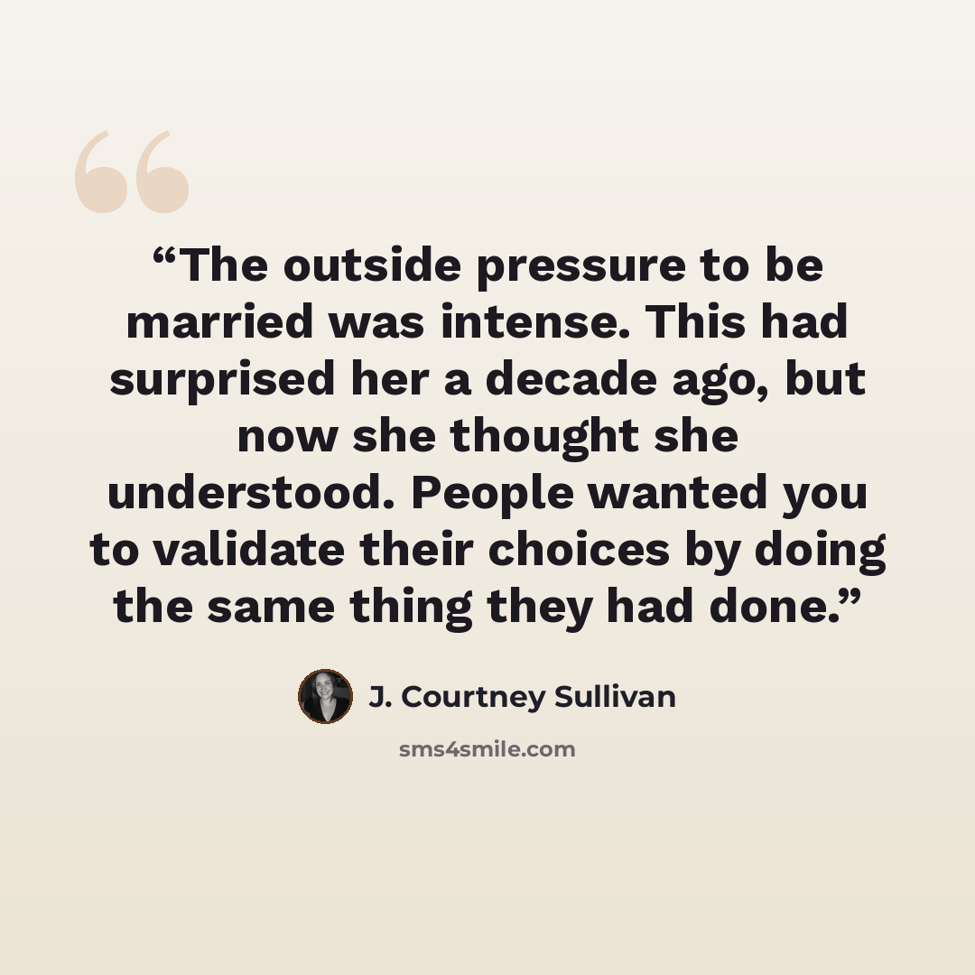 “The outside pressure to be married was intense. This had surprised her a decade ago, but now she thought she understood. People wanted you to validate their choices by doing the same thing they had done.” quote by J. Courtney Sullivan