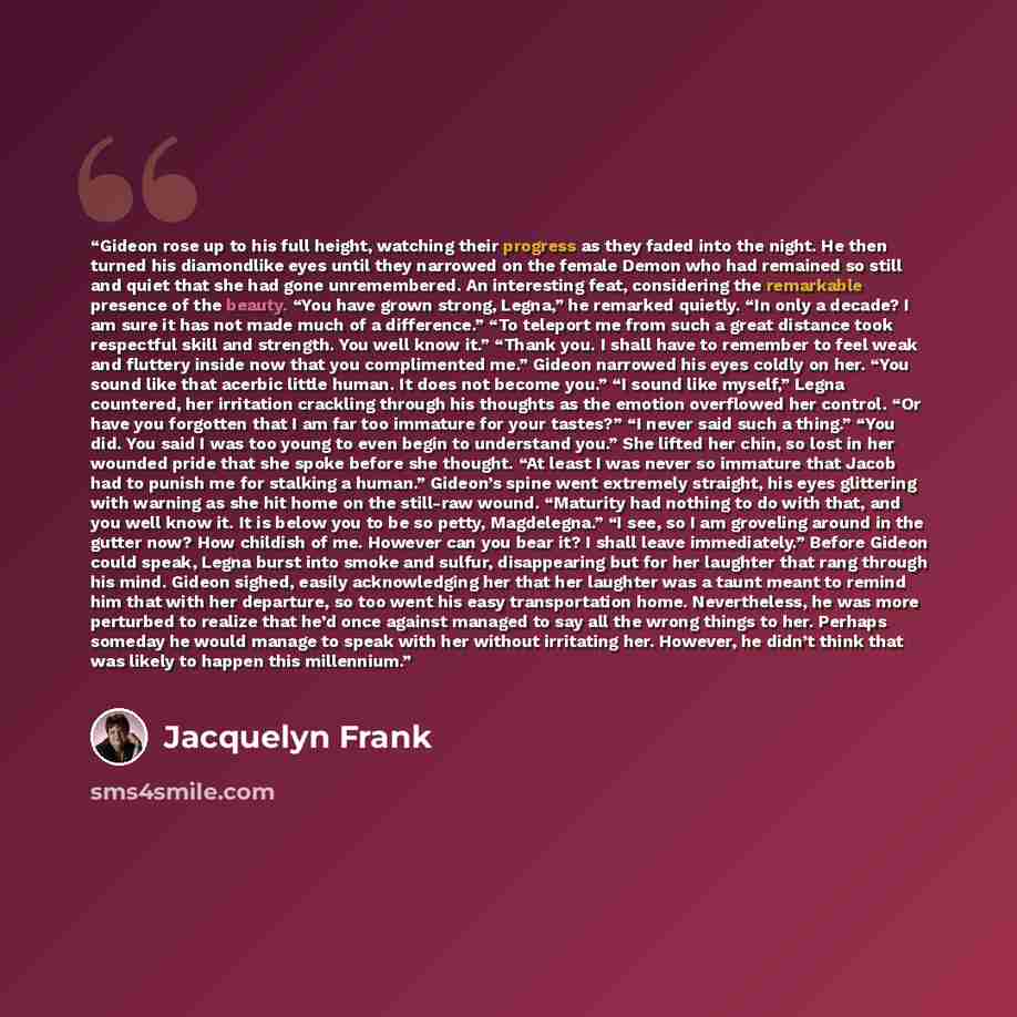 “Gideon rose up to his full height, watching their progress as they faded into the night. He then turned his diamondlike eyes until they narrowed on the female Demon who had remained so still and quiet that she had gone unremembered. An interesting feat, considering the remarkable presence of the…” quote by Jacquelyn Frank
