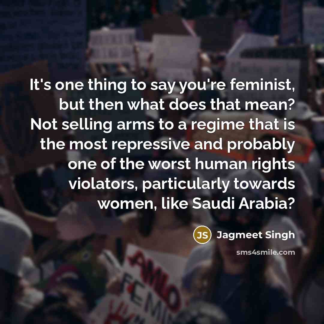 “It's one thing to say you're feminist, but then what does that mean? Not selling arms to a regime that is the most repressive and probably one of the worst human rights violators, particularly towards women, like Saudi Arabia?” quote by Jagmeet Singh