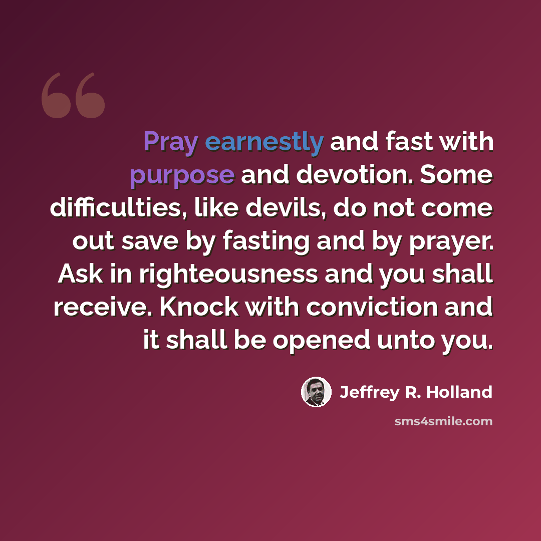 “Pray earnestly and fast with purpose and devotion. Some difficulties, like devils, do not come out save by fasting and by prayer. Ask in righteousness and you shall receive. Knock with conviction and it shall be opened unto you.” quote by Jeffrey R. Holland