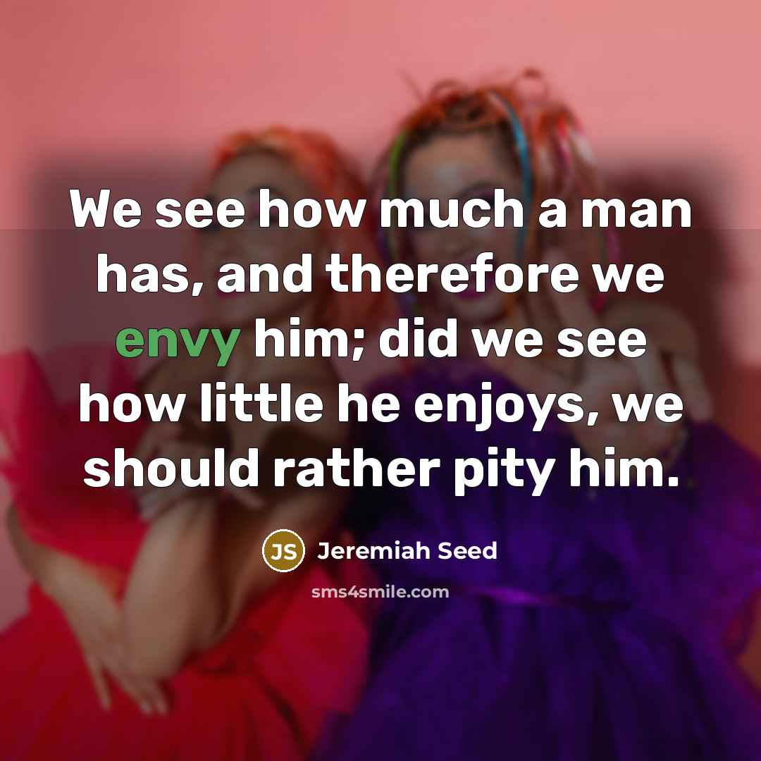 “We see how much a man has, and therefore we envy him; did we see how little he enjoys, we should rather pity him.” quote by Jeremiah Seed