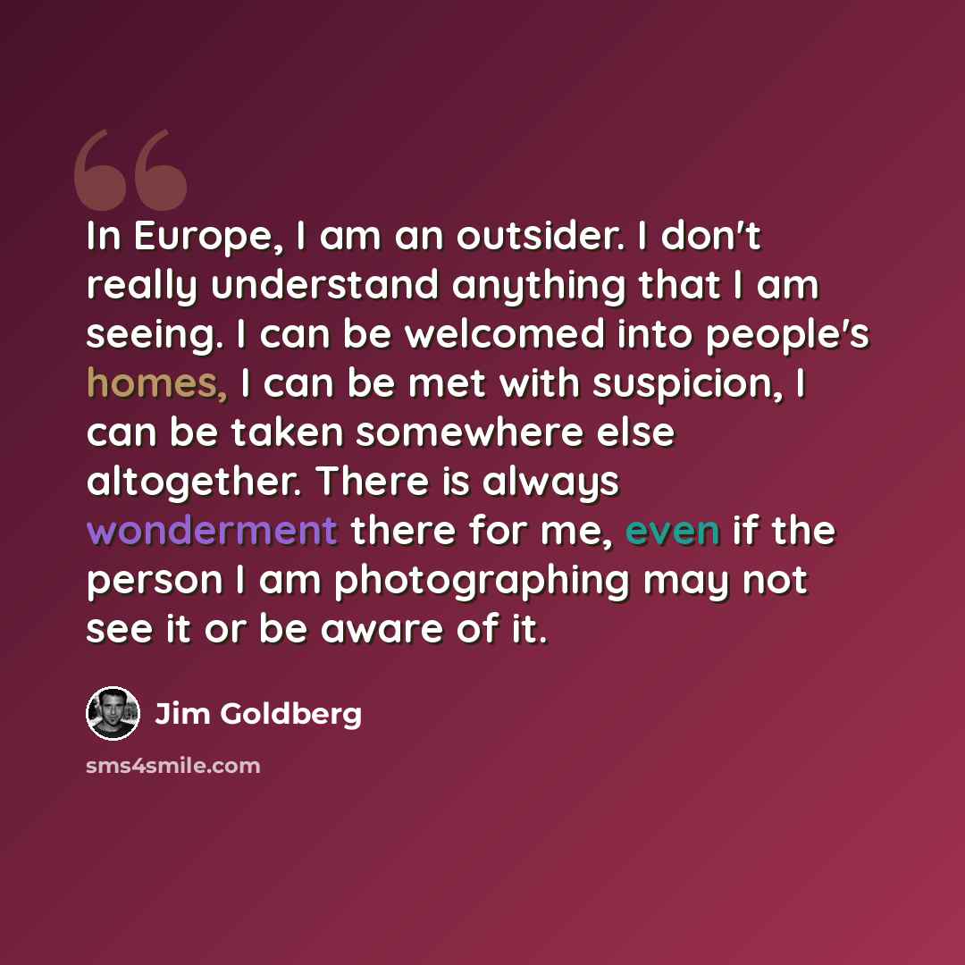“In Europe, I am an outsider. I don't really understand anything that I am seeing. I can be welcomed into people's homes, I can be met with suspicion, I can be taken somewhere else altogether. There is always wonderment there for me, even if the person I am photographing may not see it or be aware…” quote by Jim Goldberg