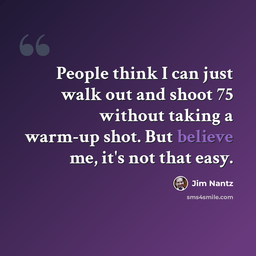 “People think I can just walk out and shoot 75 without taking a warm-up shot. But believe me, it's not that easy.” quote by Jim Nantz