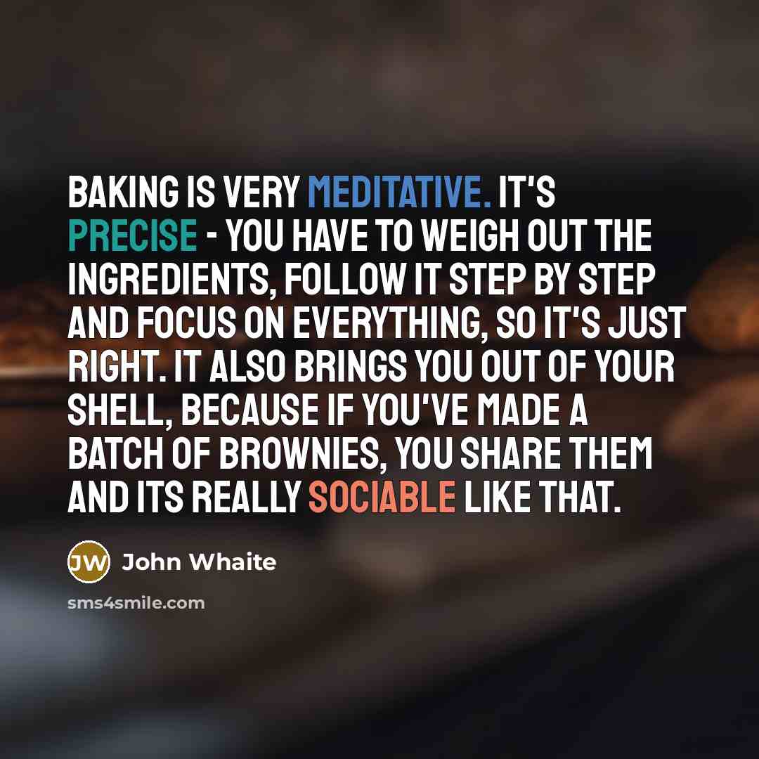 “Baking is very meditative. It's precise - you have to weigh out the ingredients, follow it step by step and focus on everything, so it's just right. It also brings you out of your shell, because if you've made a batch of brownies, you share them and its really sociable like that.” quote by John Whaite
