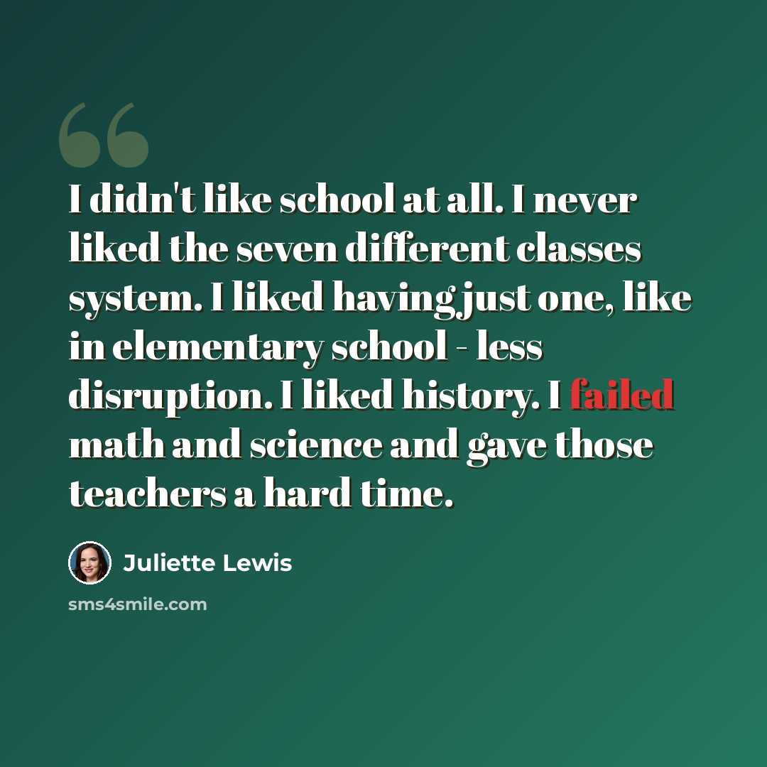 “I didn't like school at all. I never liked the seven different classes system. I liked having just one, like in elementary school - less disruption. I liked history. I failed math and science and gave those teachers a hard time.” quote by Juliette Lewis