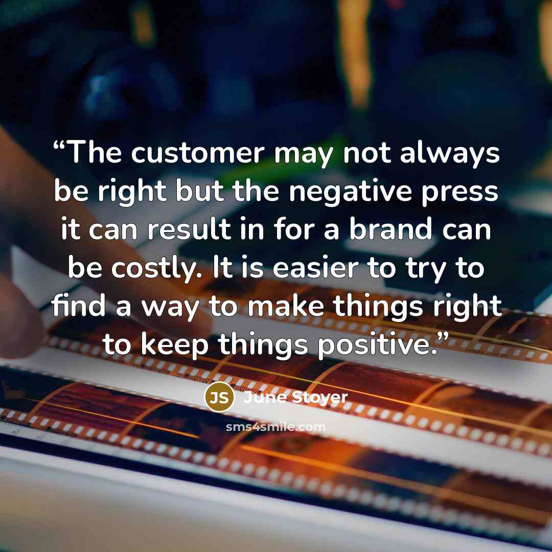“The customer may not always be right but the negative press it can result in for a brand can be costly. It is easier to try to find a way to make things right to keep things positive.” quote by June Stoyer
