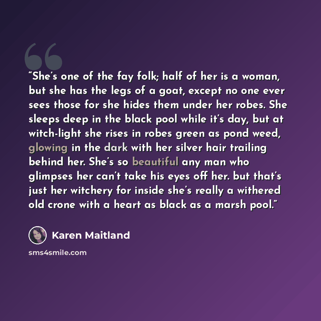 “She’s one of the fay folk; half of her is a woman, but she has the legs of a goat, except no one ever sees those for she hides them under her robes. She sleeps deep in the black pool while it’s day, but at witch-light she rises in robes green as pond weed, glowing in the dark with her silver hair…” quote by Karen Maitland