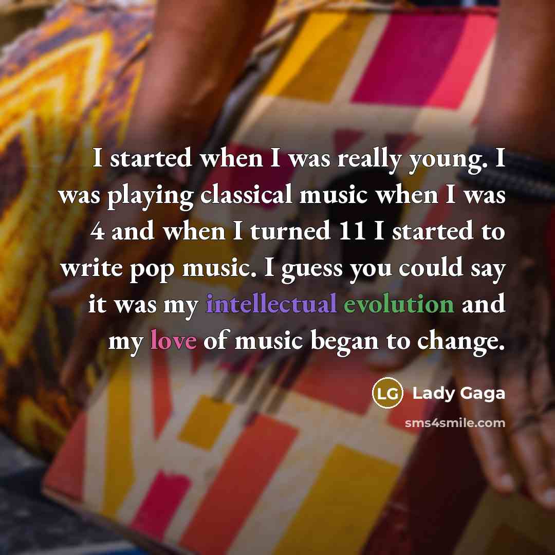 “I started when I was really young. I was playing classical music when I was 4 and when I turned 11 I started to write pop music. I guess you could say it was my intellectual evolution and my love of music began to change.” quote by Lady Gaga