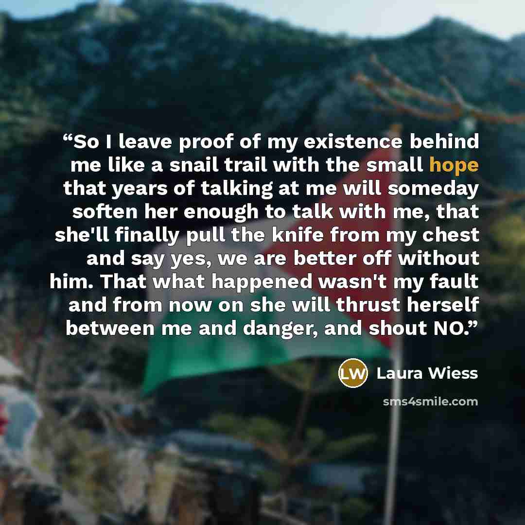 “So I leave proof of my existence behind me like a snail trail with the small hope that years of talking at me will someday soften her enough to talk with me, that she'll finally pull the knife from my chest and say yes, we are better off without him. That what happened wasn't my fault and from now…” quote by Laura Wiess