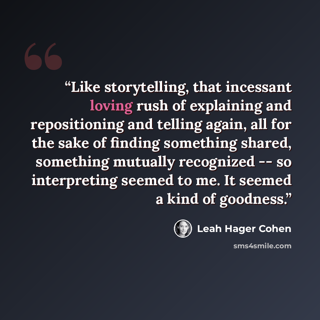 “Like storytelling, that incessant loving rush of explaining and repositioning and telling again, all for the sake of finding something shared, something mutually recognized -- so interpreting seemed to me. It seemed a kind of goodness.” quote by Leah Hager Cohen