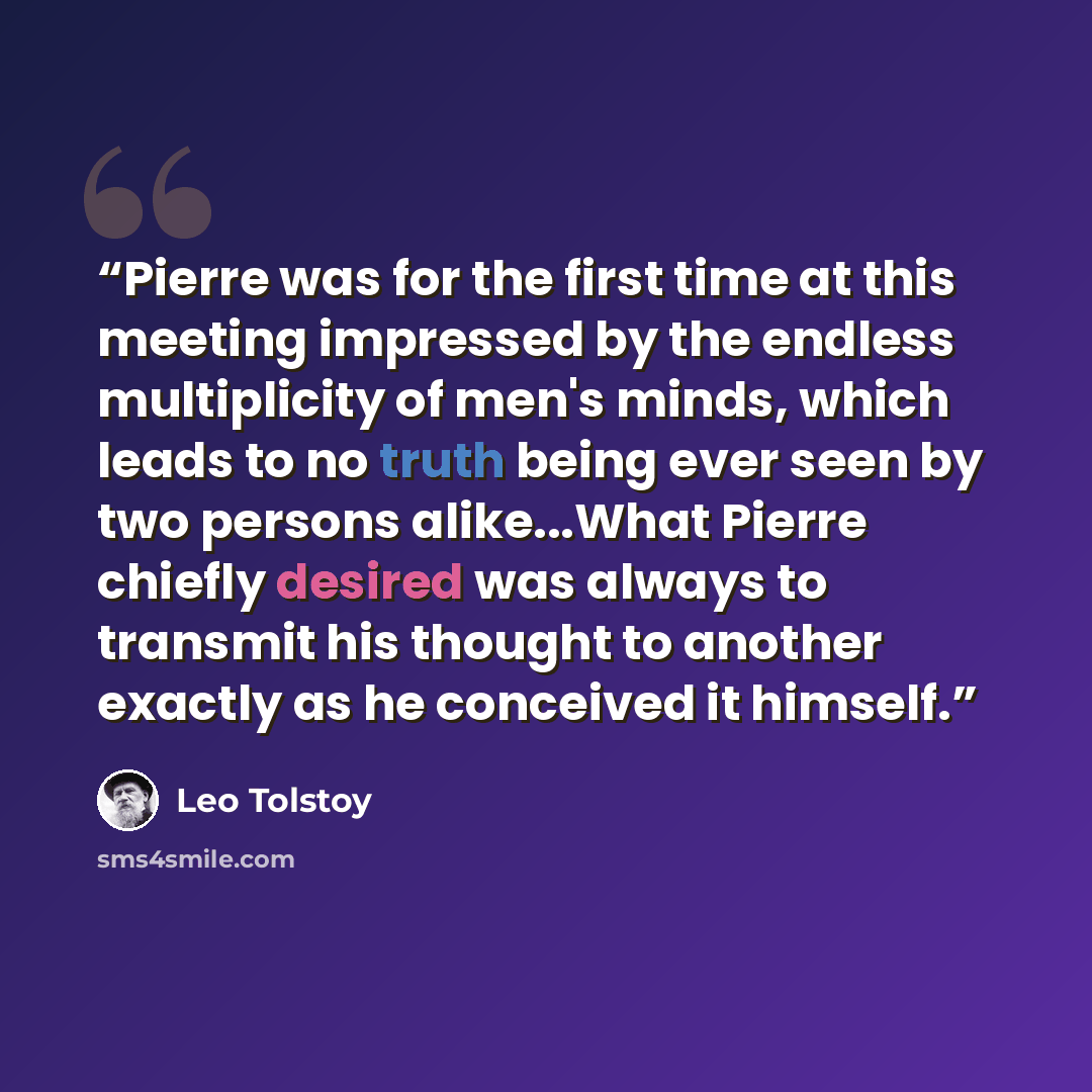 “Pierre was for the first time at this meeting impressed by the endless multiplicity of men's minds, which leads to no truth being ever seen by two persons alike...What Pierre chiefly desired was always to transmit his thought to another exactly as he conceived it himself.” quote by Leo Tolstoy