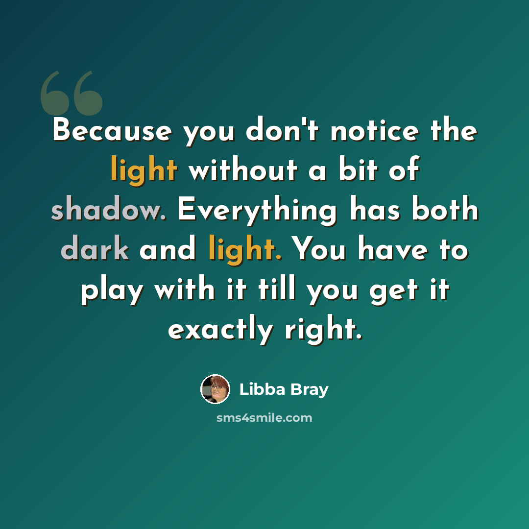 “Because you don't notice the light without a bit of shadow. Everything has both dark and light. You have to play with it till you get it exactly right.” quote by Libba Bray