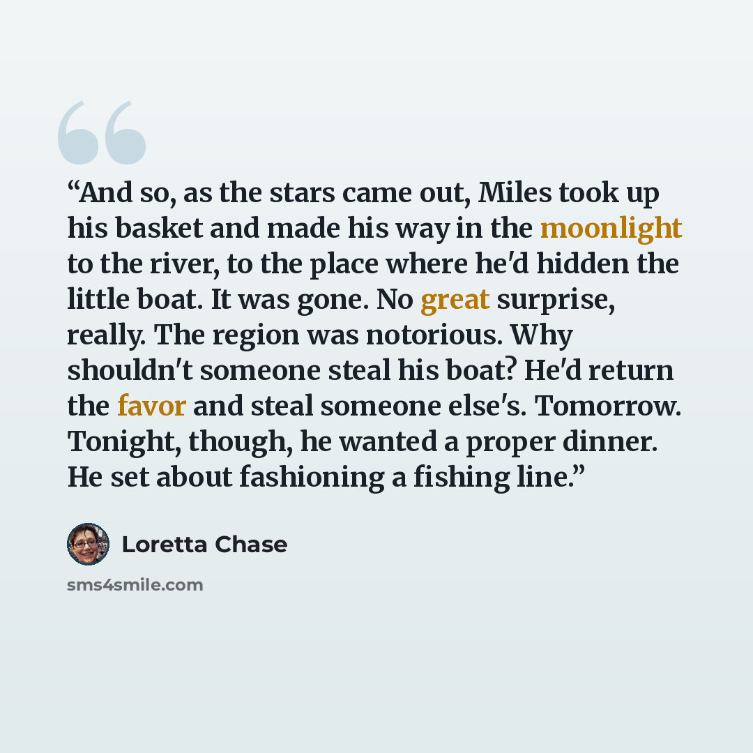 “And so, as the stars came out, Miles took up his basket and made his way in the moonlight to the river, to the place where he'd hidden the little boat. It was gone. No great surprise, really. The region was notorious. Why shouldn't someone steal his boat? He'd return the favor and steal someone…” quote by Loretta Chase