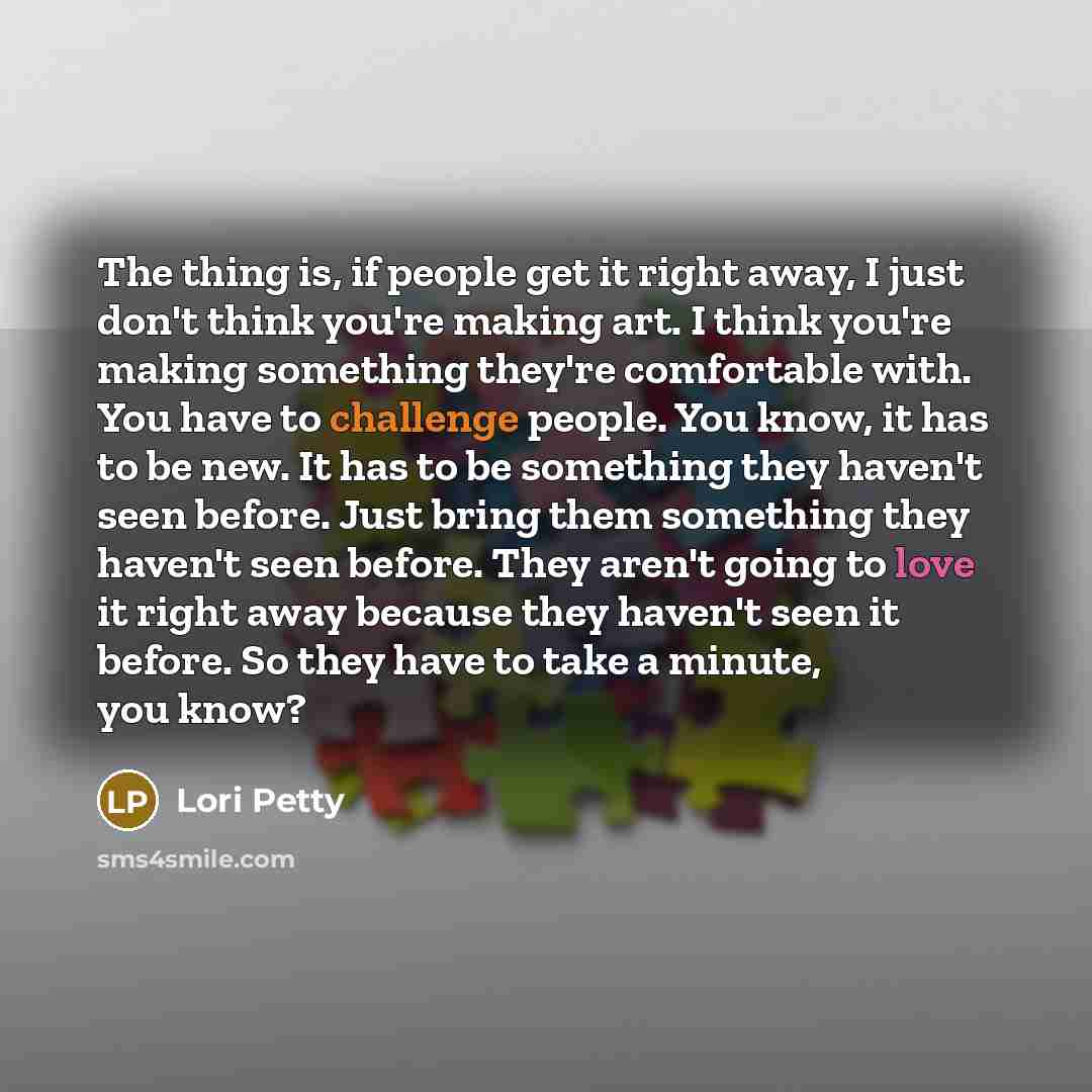 “The thing is, if people get it right away, I just don't think you're making art. I think you're making something they're comfortable with. You have to challenge people. You know, it has to be new. It has to be something they haven't seen before. Just bring them something they haven't seen before…” quote by Lori Petty