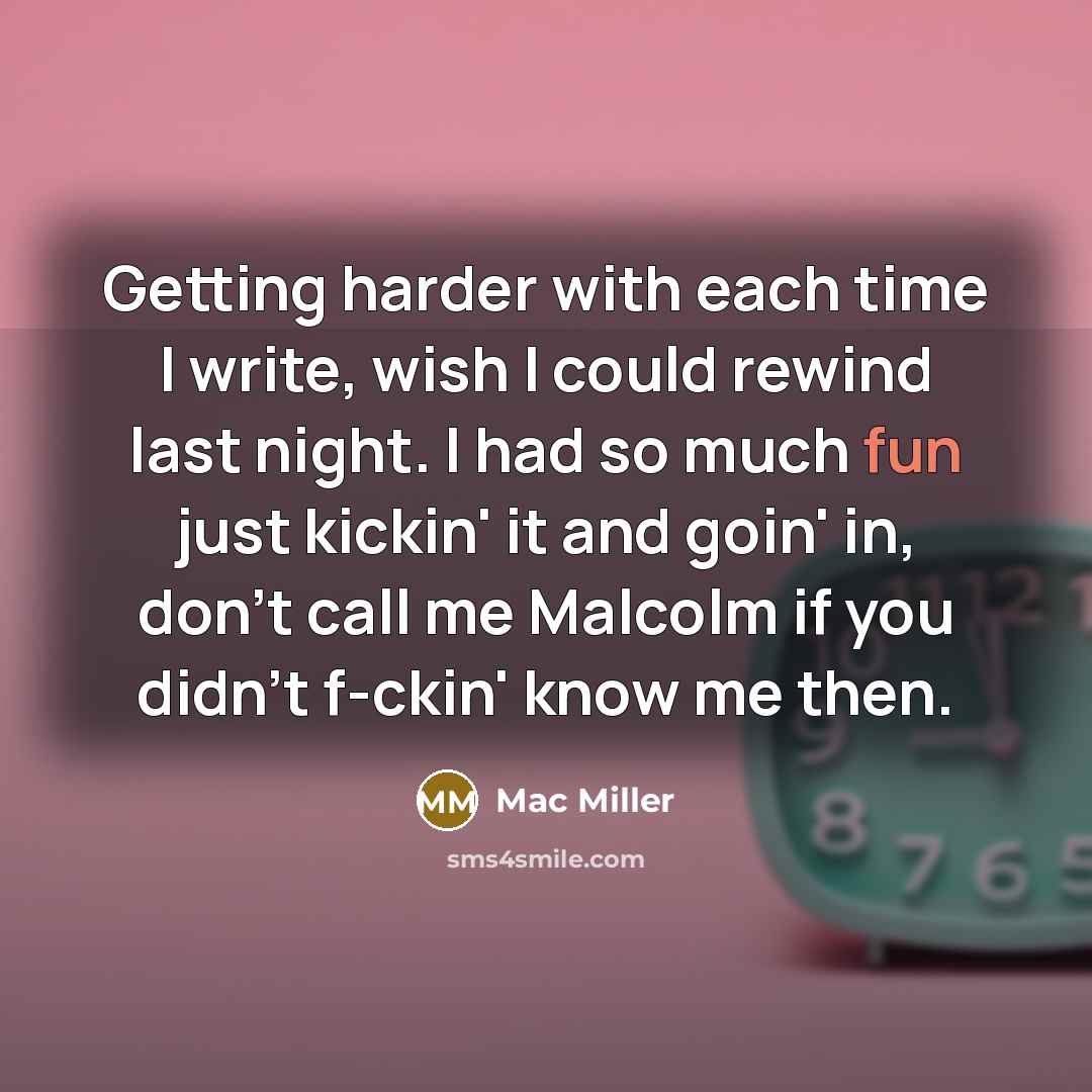 “Getting harder with each time I write, wish I could rewind last night. I had so much fun just kickin' it and goin' in, don't call me Malcolm if you didn't f-ckin' know me then.” quote by Mac Miller
