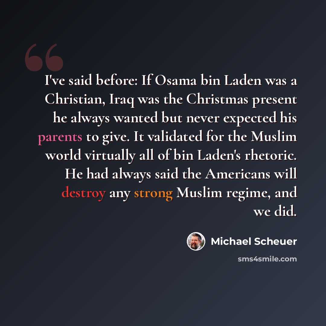 “I've said before: If Osama bin Laden was a Christian, Iraq was the Christmas present he always wanted but never expected his parents to give. It validated for the Muslim world virtually all of bin Laden's rhetoric. He had always said the Americans will destroy any strong Muslim regime, and we did.” quote by Michael Scheuer