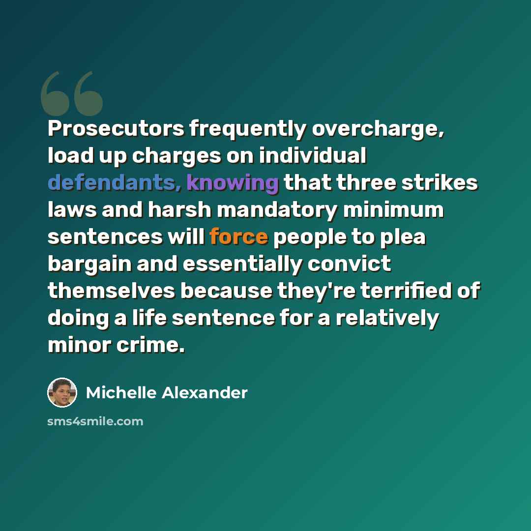 “Prosecutors frequently overcharge, load up charges on individual defendants, knowing that three strikes laws and harsh mandatory minimum sentences will force people to plea bargain and essentially convict themselves because they're terrified of doing a life sentence for a relatively minor crime.” quote by Michelle Alexander