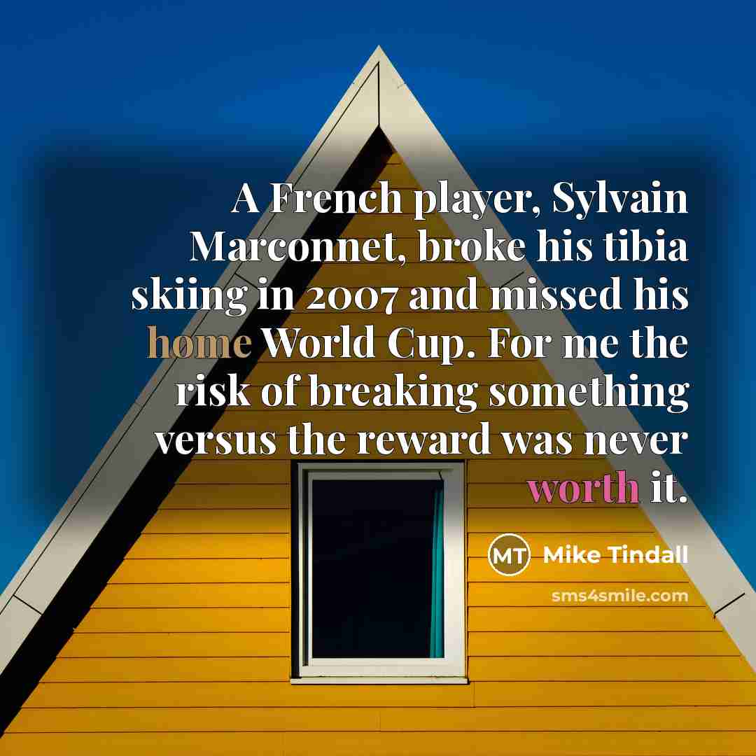 “A French player, Sylvain Marconnet, broke his tibia skiing in 2007 and missed his home World Cup. For me the risk of breaking something versus the reward was never worth it.” quote by Mike Tindall