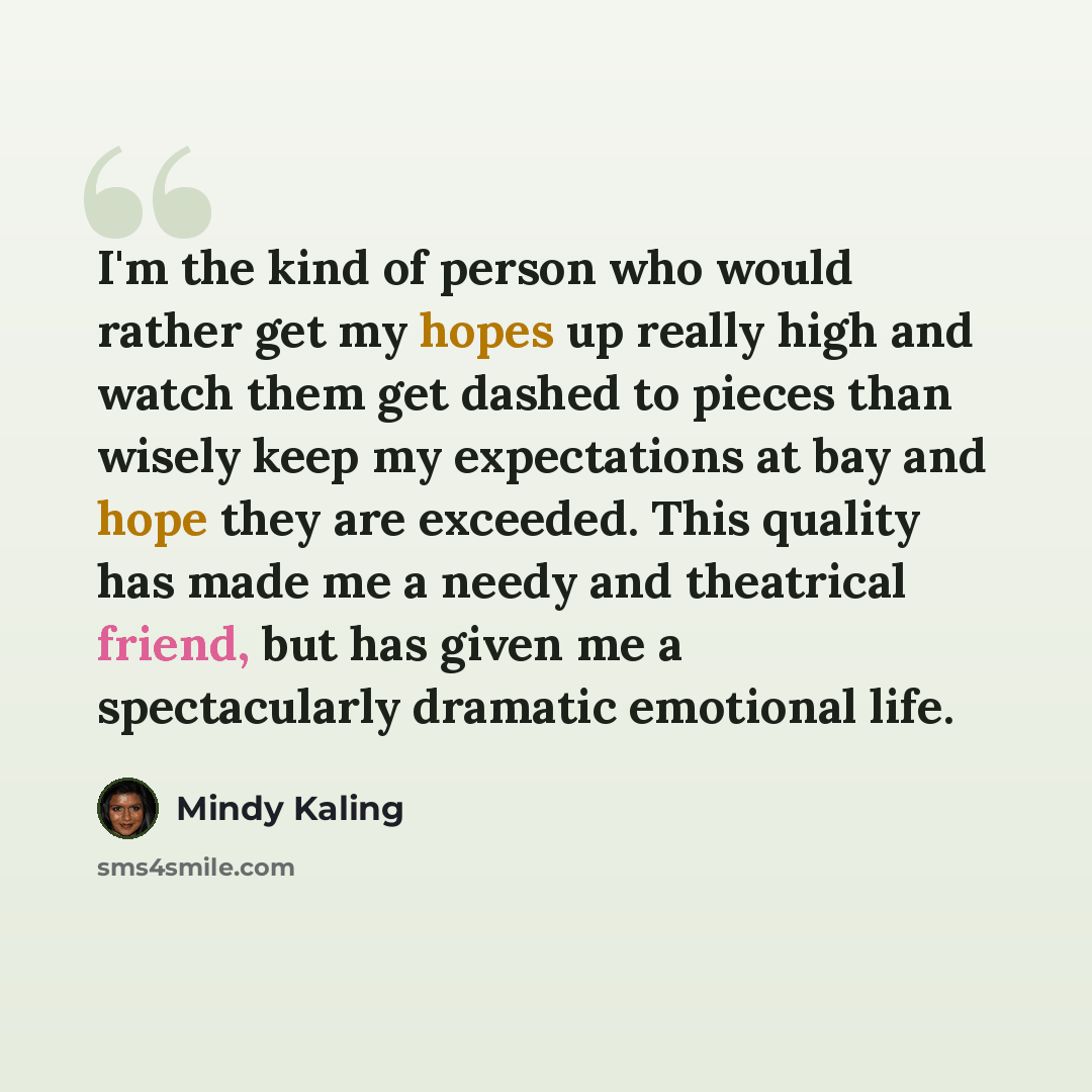“I'm the kind of person who would rather get my hopes up really high and watch them get dashed to pieces than wisely keep my expectations at bay and hope they are exceeded. This quality has made me a needy and theatrical friend, but has given me a spectacularly dramatic emotional life.” quote by Mindy Kaling