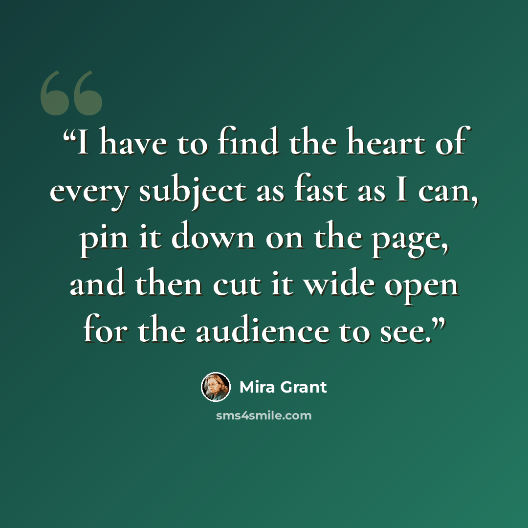 “I have to find the heart of every subject as fast as I can, pin it down on the page, and then cut it wide open for the audience to see.” quote by Mira Grant