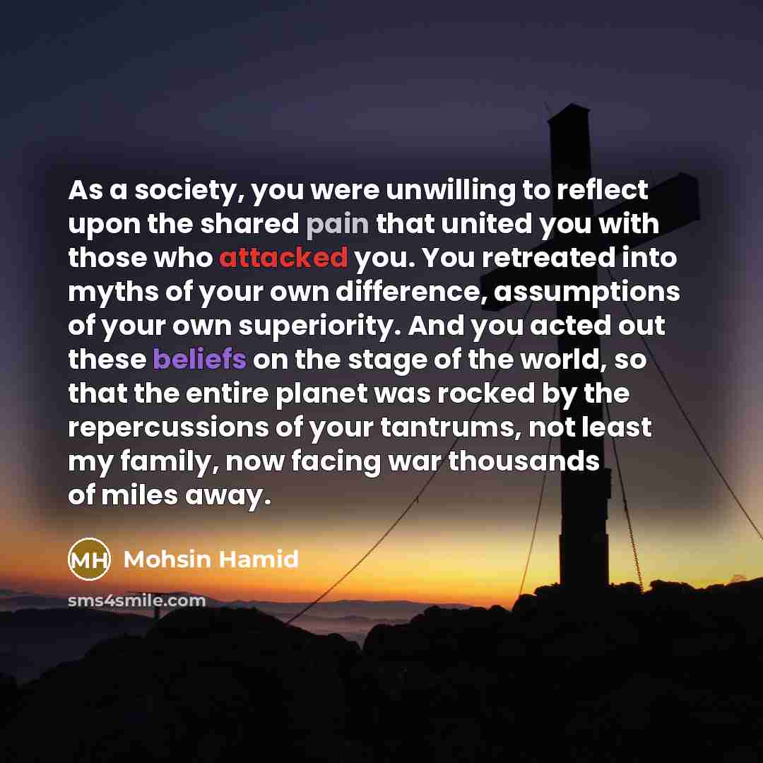 “As a society, you were unwilling to reflect upon the shared pain that united you with those who attacked you. You retreated into myths of your own difference, assumptions of your own superiority. And you acted out these beliefs on the stage of the world, so that the entire planet was rocked by the…” quote by Mohsin Hamid
